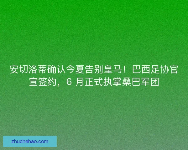 安切洛蒂确认今夏告别皇马！巴西足协官宣签约，6 月正式执掌桑巴军团