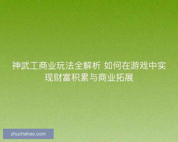 神武工商业玩法全解析 如何在游戏中实现财富积累与商业拓展
