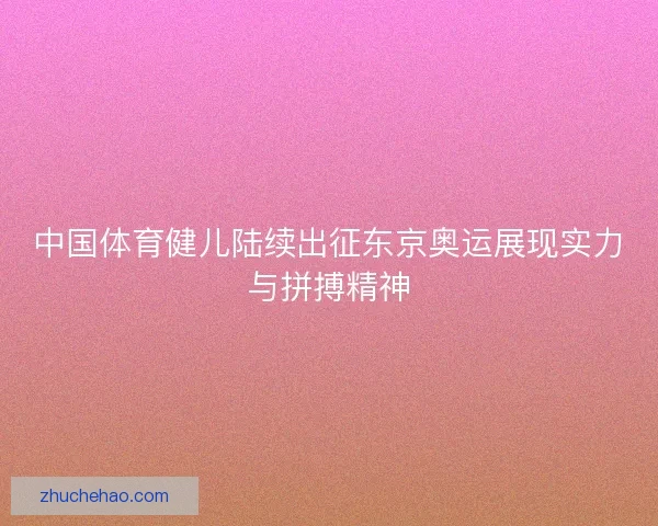中国体育健儿陆续出征东京奥运展现实力与拼搏精神
