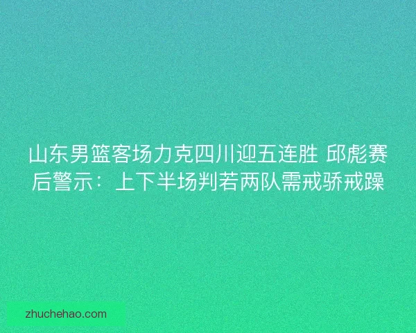 山东男篮客场力克四川迎五连胜 邱彪赛后警示：上下半场判若两队需戒骄戒躁