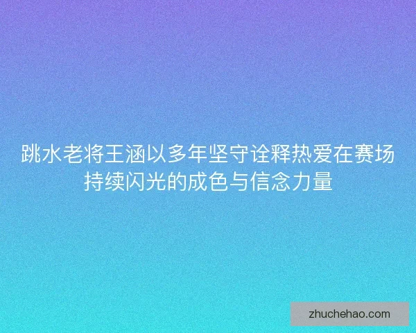 跳水老将王涵以多年坚守诠释热爱在赛场持续闪光的成色与信念力量