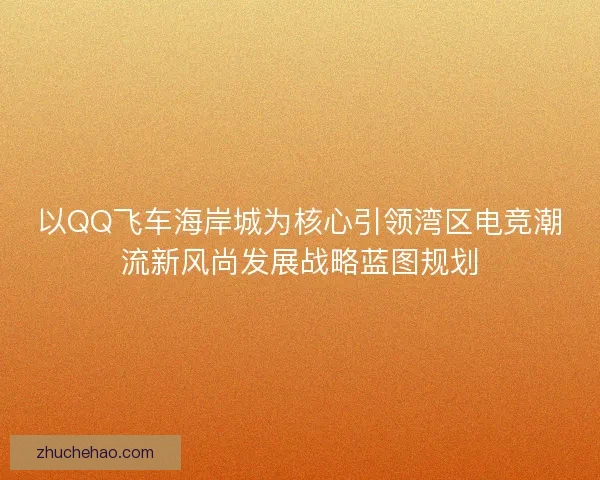 以QQ飞车海岸城为核心引领湾区电竞潮流新风尚发展战略蓝图规划