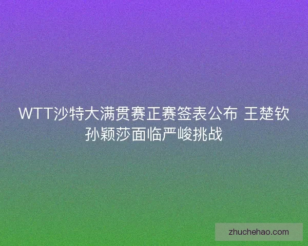 WTT沙特大满贯赛正赛签表公布 王楚钦孙颖莎面临严峻挑战 WTT沙特大满贯赛正赛签表公布 王楚钦孙颖莎面临严峻挑战