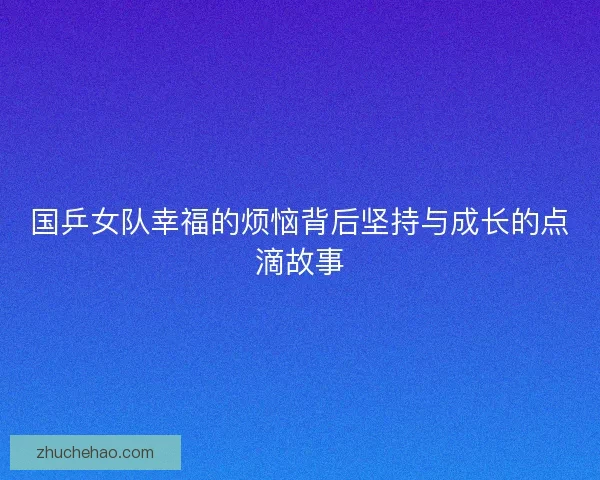 国乒女队幸福的烦恼背后坚持与成长的点滴故事 国乒女队幸福的烦恼背后坚持与成长的点滴故事