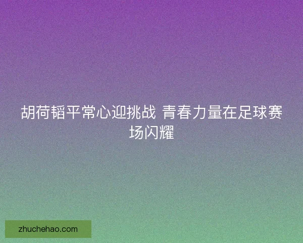 胡荷韬平常心迎挑战 青春力量在足球赛场闪耀