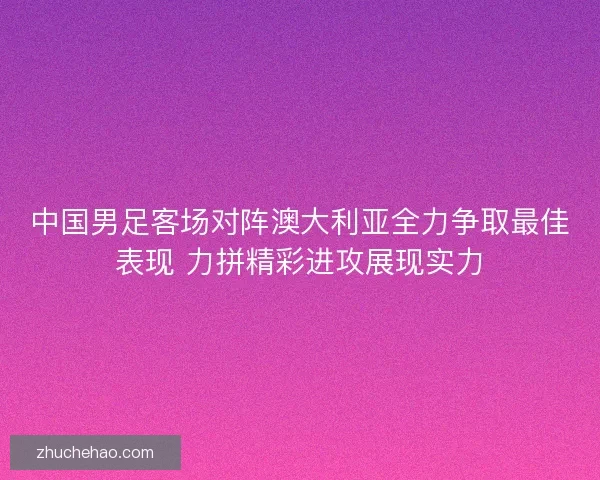 中国男足客场对阵澳大利亚全力争取最佳表现 力拼精彩进攻展现实力