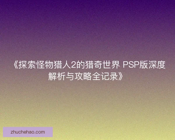 《探索怪物猎人2的猎奇世界 PSP版深度解析与攻略全记录》
