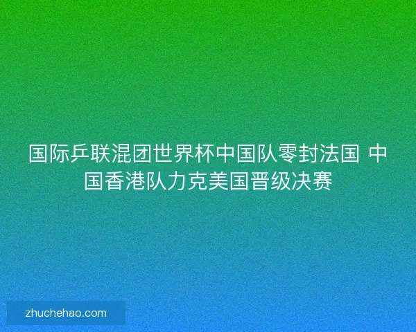 国际乒联混团世界杯中国队零封法国 中国香港队力克美国晋级决赛